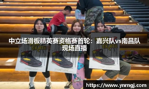 中立场滑板精英赛资格赛首轮：嘉兴队vs南昌队现场直播